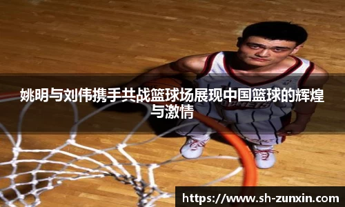 姚明与刘伟携手共战篮球场展现中国篮球的辉煌与激情