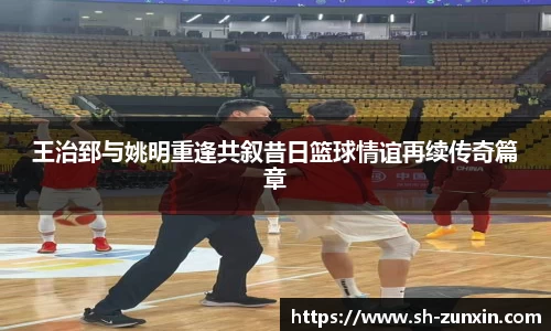 王治郅与姚明重逢共叙昔日篮球情谊再续传奇篇章