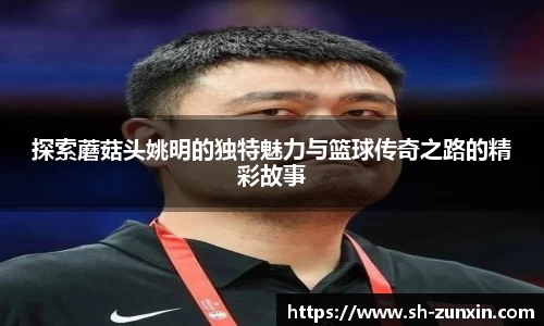 探索蘑菇头姚明的独特魅力与篮球传奇之路的精彩故事