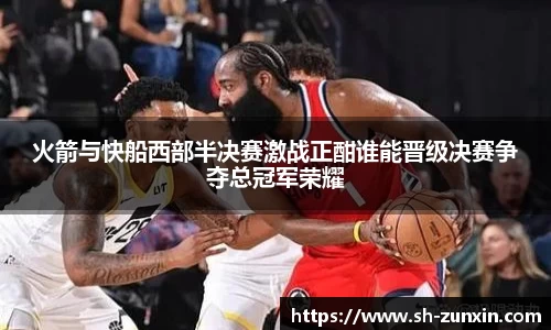 火箭与快船西部半决赛激战正酣谁能晋级决赛争夺总冠军荣耀