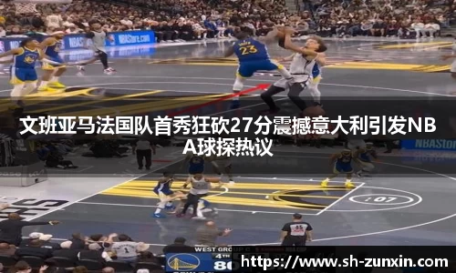 zoty中欧文班亚马法国队首秀狂砍27分震撼意大利引发NBA球探热议